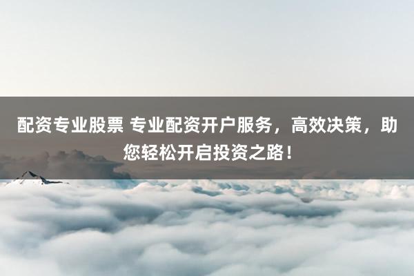 配资专业股票 专业配资开户服务，高效决策，助您轻松开启投资之路！