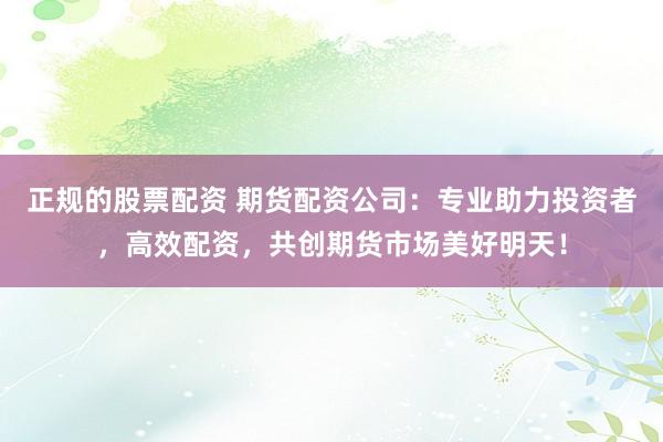 正规的股票配资 期货配资公司：专业助力投资者，高效配资，共创期货市场美好明天！