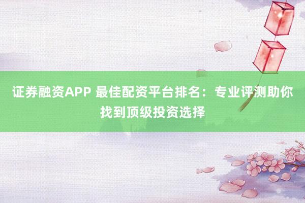 证券融资APP 最佳配资平台排名：专业评测助你找到顶级投资选择
