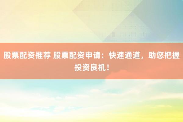 股票配资推荐 股票配资申请：快速通道，助您把握投资良机！