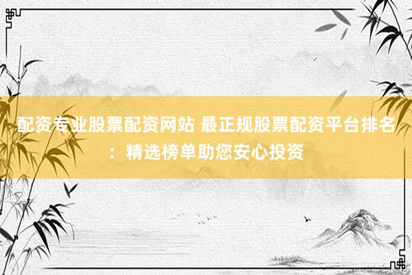 配资专业股票配资网站 最正规股票配资平台排名：精选榜单助您安心投资