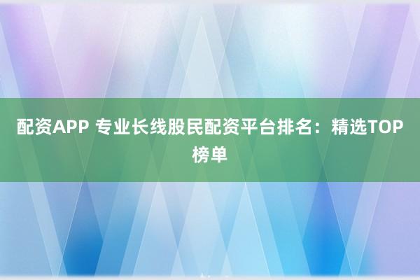 配资APP 专业长线股民配资平台排名：精选TOP榜单