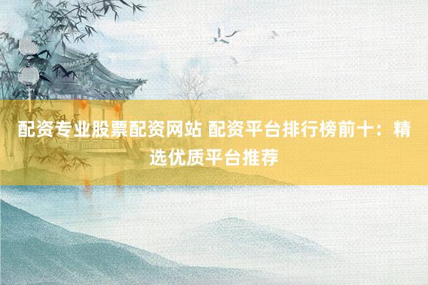 配资专业股票配资网站 配资平台排行榜前十：精选优质平台推荐