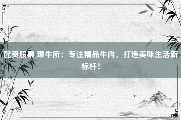 配资股票 臻牛所：专注精品牛肉，打造美味生活新标杆！