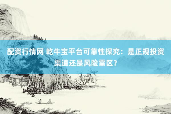配资行情网 乾牛宝平台可靠性探究：是正规投资渠道还是风险雷区？