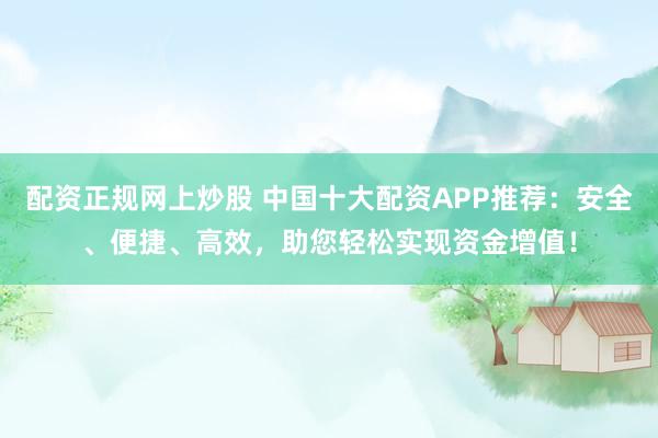 配资正规网上炒股 中国十大配资APP推荐：安全、便捷、高效，助您轻松实现资金增值！