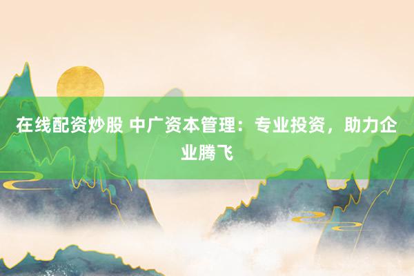 在线配资炒股 中广资本管理：专业投资，助力企业腾飞