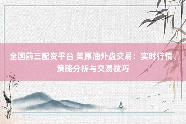 全国前三配资平台 美原油外盘交易：实时行情、策略分析与交易技巧