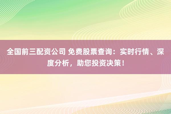 全国前三配资公司 免费股票查询：实时行情、深度分析，助您投资决策！