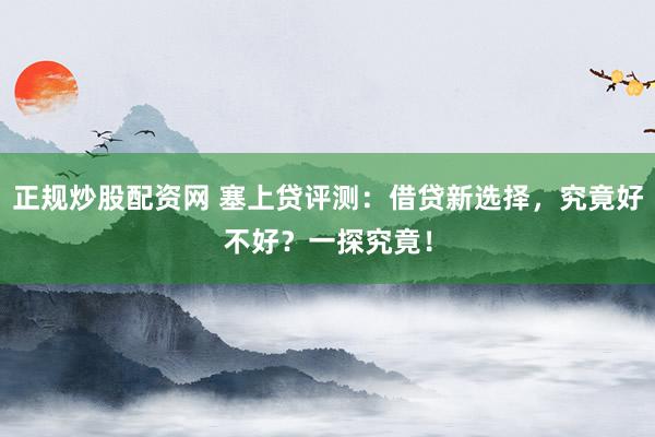 正规炒股配资网 塞上贷评测：借贷新选择，究竟好不好？一探究竟！