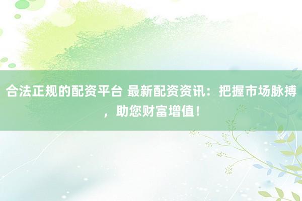 合法正规的配资平台 最新配资资讯：把握市场脉搏，助您财富增值！