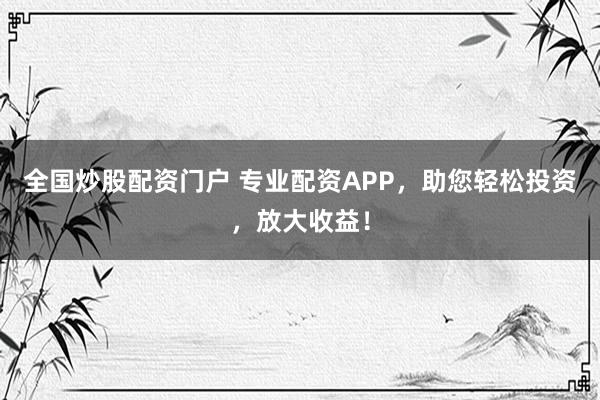 全国炒股配资门户 专业配资APP，助您轻松投资，放大收益！