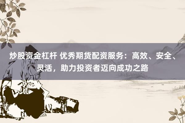 炒股资金杠杆 优秀期货配资服务：高效、安全、灵活，助力投资者迈向成功之路