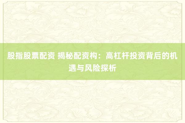 股指股票配资 揭秘配资构：高杠杆投资背后的机遇与风险探析