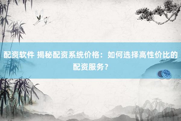 配资软件 揭秘配资系统价格：如何选择高性价比的配资服务？