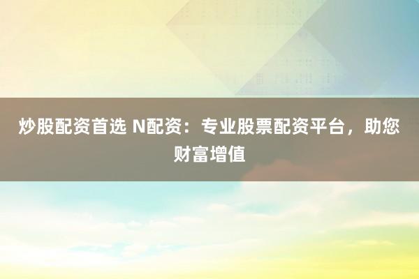 炒股配资首选 N配资：专业股票配资平台，助您财富增值