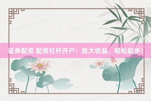 证券配资 配资杠杆开户：放大收益，轻松起步！