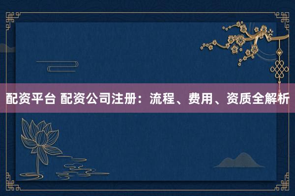 配资平台 配资公司注册：流程、费用、资质全解析