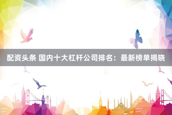 配资头条 国内十大杠杆公司排名：最新榜单揭晓