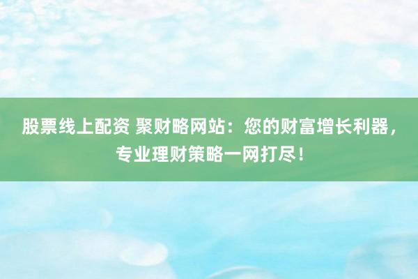 股票线上配资 聚财略网站：您的财富增长利器，专业理财策略一网打尽！