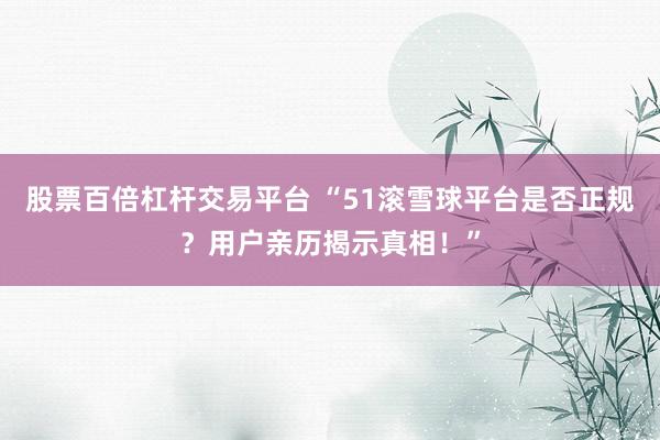股票百倍杠杆交易平台 “51滚雪球平台是否正规？用户亲历揭示真相！”