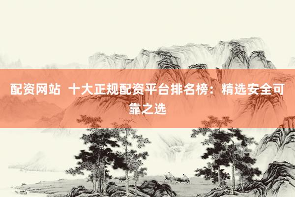 配资网站  十大正规配资平台排名榜：精选安全可靠之选