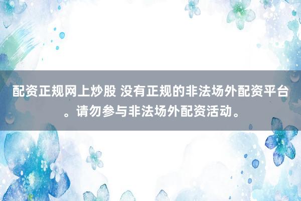 配资正规网上炒股 没有正规的非法场外配资平台。请勿参与非法场外配资活动。