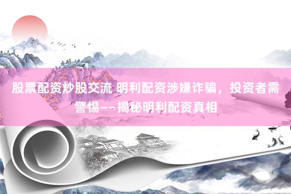 股票配资炒股交流 明利配资涉嫌诈骗，投资者需警惕——揭秘明利配资真相
