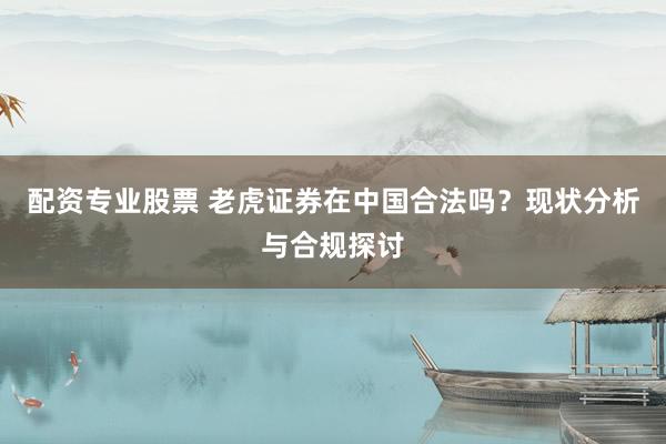 配资专业股票 老虎证券在中国合法吗？现状分析与合规探讨