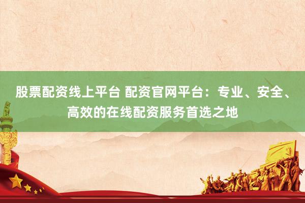 股票配资线上平台 配资官网平台：专业、安全、高效的在线配资服务首选之地