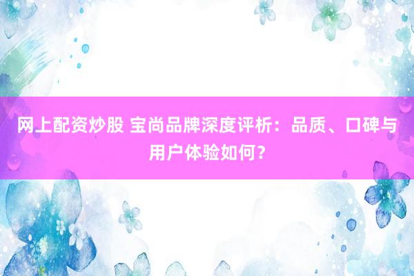 网上配资炒股 宝尚品牌深度评析：品质、口碑与用户体验如何？