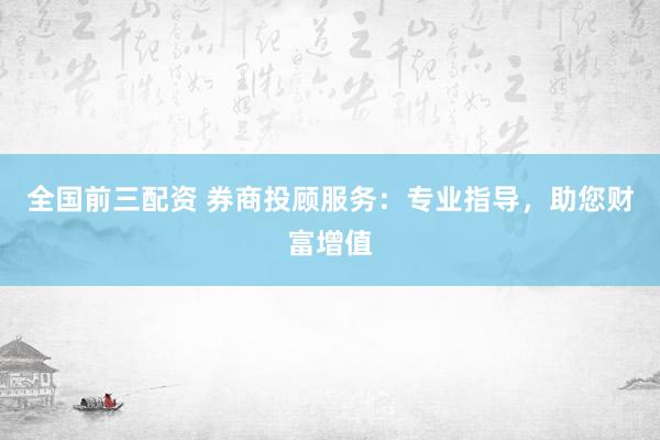全国前三配资 券商投顾服务：专业指导，助您财富增值