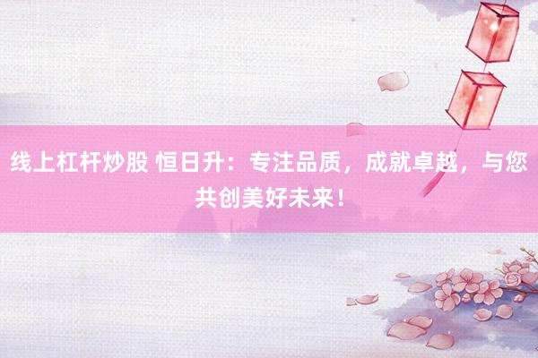 线上杠杆炒股 恒日升：专注品质，成就卓越，与您共创美好未来！