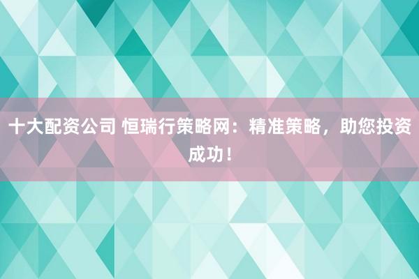 十大配资公司 恒瑞行策略网：精准策略，助您投资成功！