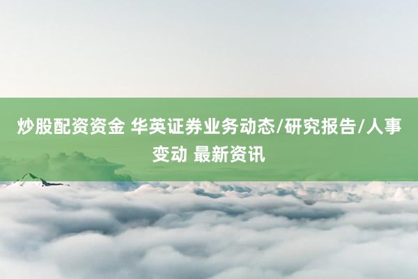 炒股配资资金 华英证券业务动态/研究报告/人事变动 最新资讯