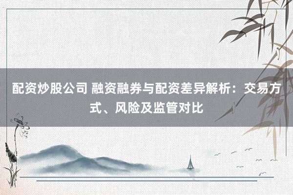 配资炒股公司 融资融券与配资差异解析：交易方式、风险及监管对比