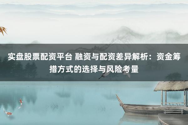 实盘股票配资平台 融资与配资差异解析：资金筹措方式的选择与风险考量