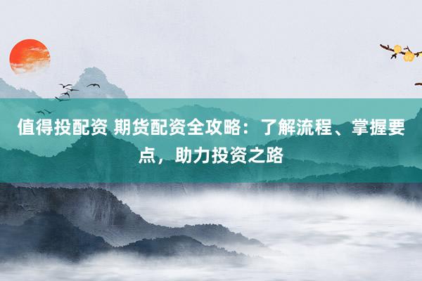 值得投配资 期货配资全攻略：了解流程、掌握要点，助力投资之路