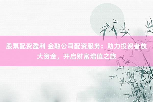 股票配资盈利 金融公司配资服务：助力投资者放大资金，开启财富增值之旅