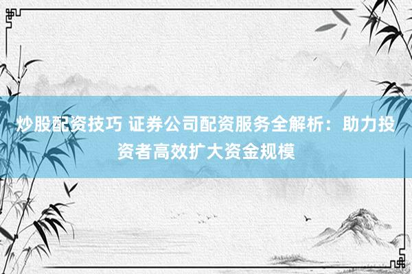 炒股配资技巧 证券公司配资服务全解析：助力投资者高效扩大资金规模