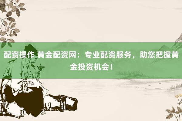 配资操作 黄金配资网：专业配资服务，助您把握黄金投资机会！