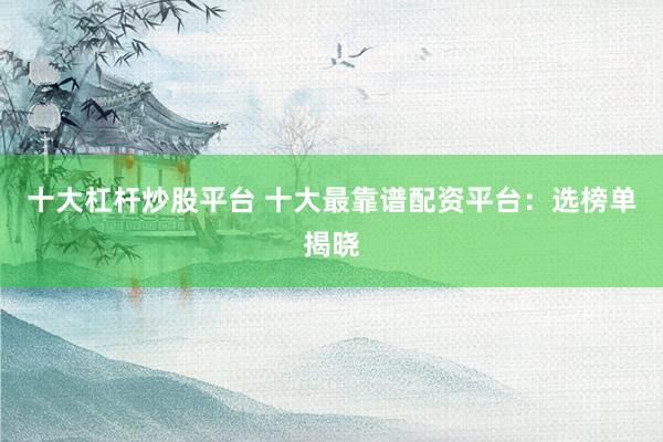 十大杠杆炒股平台 十大最靠谱配资平台：选榜单揭晓