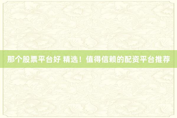 那个股票平台好 精选！值得信赖的配资平台推荐