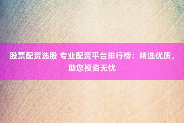股票配资选股 专业配资平台排行榜：精选优质，助您投资无忧