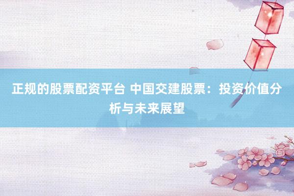 正规的股票配资平台 中国交建股票：投资价值分析与未来展望