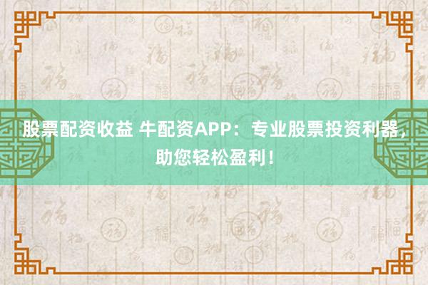 股票配资收益 牛配资APP：专业股票投资利器，助您轻松盈利！