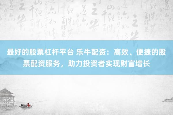 最好的股票杠杆平台 乐牛配资：高效、便捷的股票配资服务，助力投资者实现财富增长