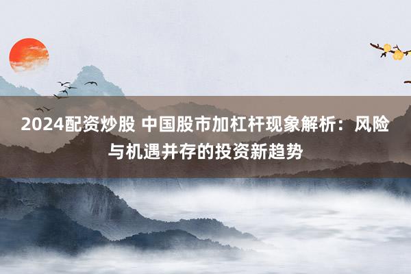 2024配资炒股 中国股市加杠杆现象解析：风险与机遇并存的投资新趋势