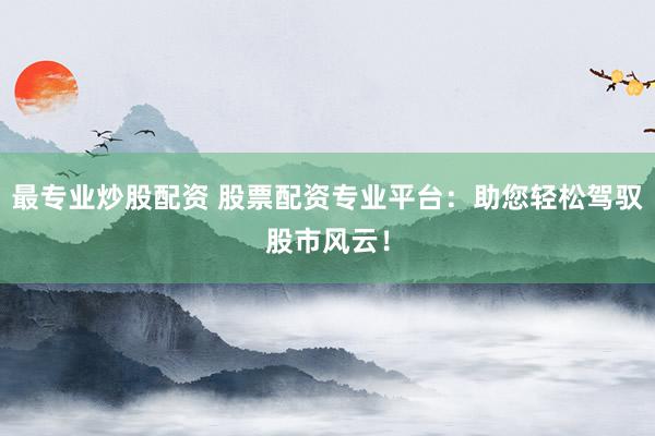 最专业炒股配资 股票配资专业平台：助您轻松驾驭股市风云！