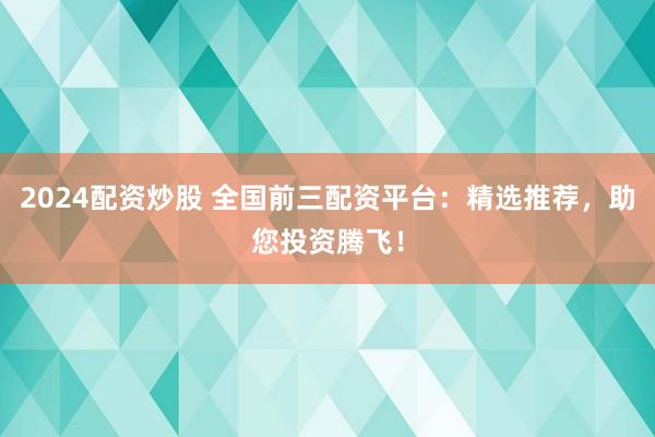 2024配资炒股 全国前三配资平台：精选推荐，助您投资腾飞！